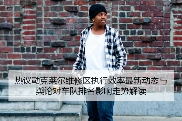 热议勒克莱尔维修区执行效率最新动态与舆论对车队排名影响走势解读