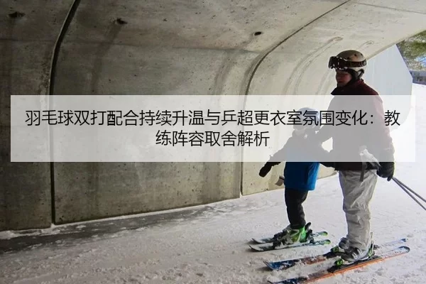 羽毛球双打配合持续升温与乒超更衣室氛围变化：教练阵容取舍解析