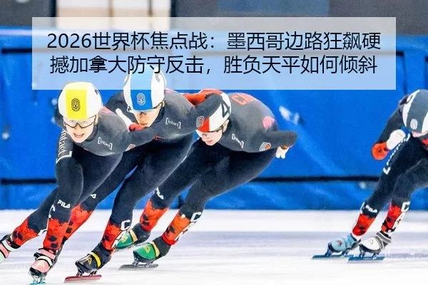 2026世界杯焦点战：墨西哥边路狂飙硬撼加拿大防守反击，胜负天平如何倾斜